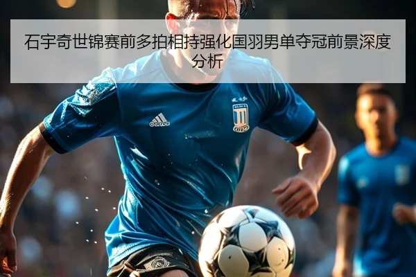 石宇奇世锦赛前多拍相持强化国羽男单夺冠前景深度分析