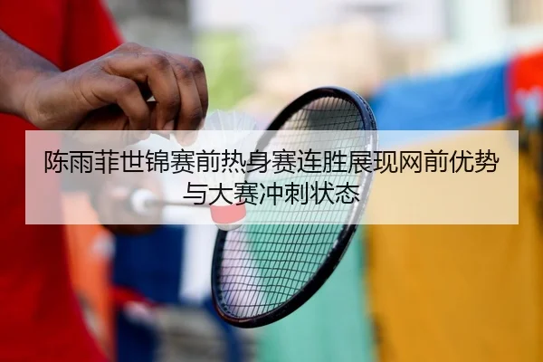 陈雨菲世锦赛前热身赛连胜展现网前优势与大赛冲刺状态