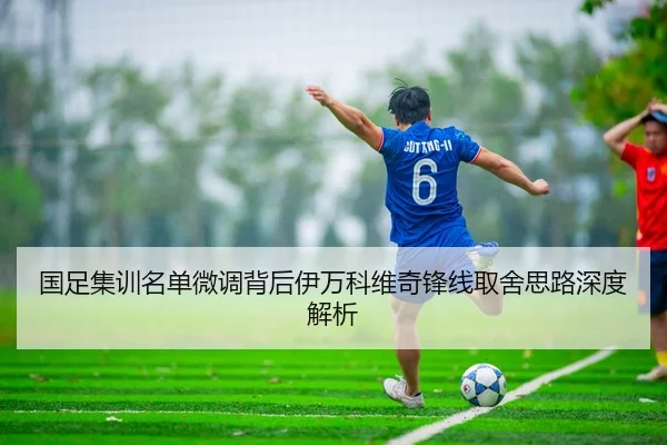 国足集训名单微调背后伊万科维奇锋线取舍思路深度解析